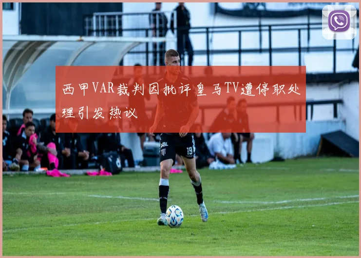 西甲VAR裁判因批评皇马TV遭停职处理引发热议