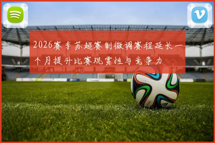 2026赛季苏超赛制微调赛程延长一个月提升比赛观赏性与竞争力