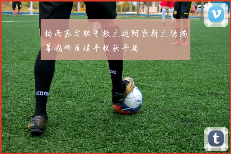 梅西苏牙联手救主迈阿密新主场揭幕战两度追平收获平局