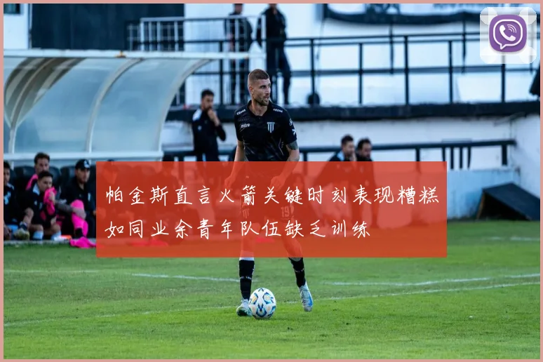 帕金斯直言火箭关键时刻表现糟糕如同业余青年队伍缺乏训练