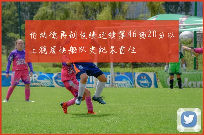 伦纳德再创佳绩连续第46场20分以上稳居快船队史纪录首位