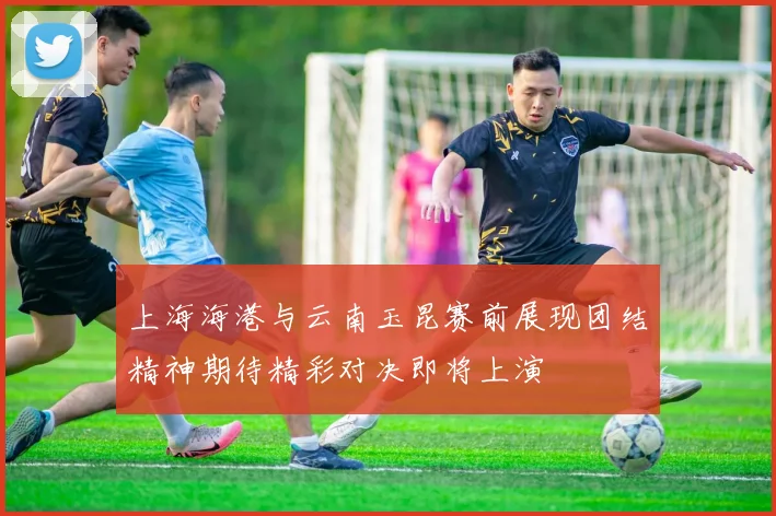 上海海港与云南玉昆赛前展现团结精神期待精彩对决即将上演