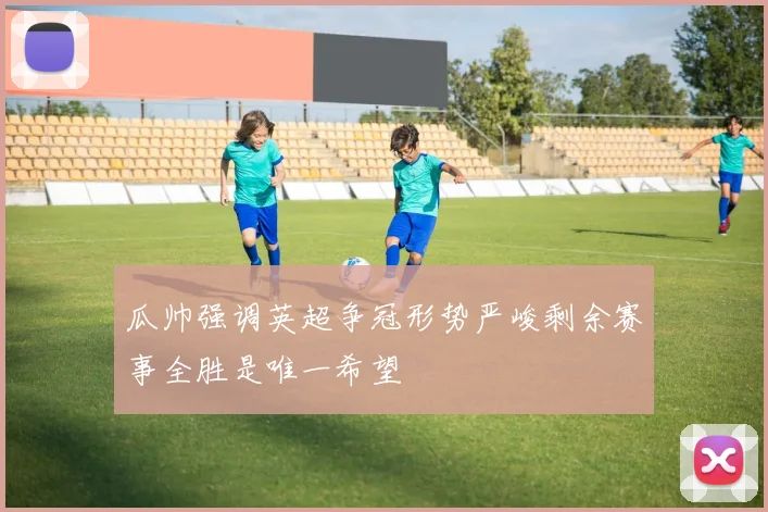 瓜帅强调英超争冠形势严峻剩余赛事全胜是唯一希望