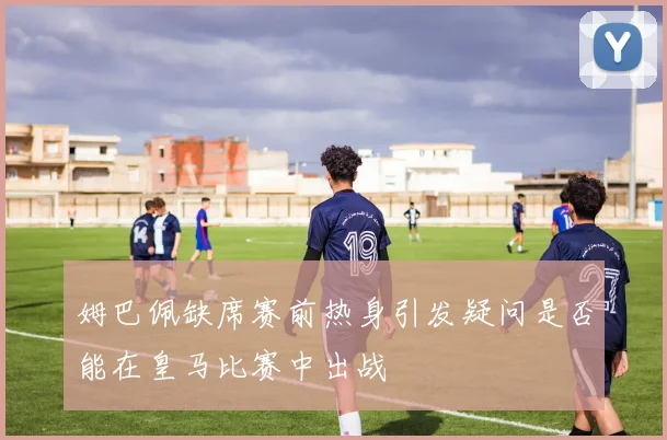 姆巴佩缺席赛前热身引发疑问是否能在皇马比赛中出战