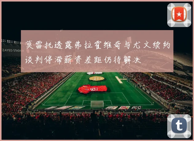 莫雷托透露弗拉霍维奇与尤文续约谈判停滞薪资差距仍待解决