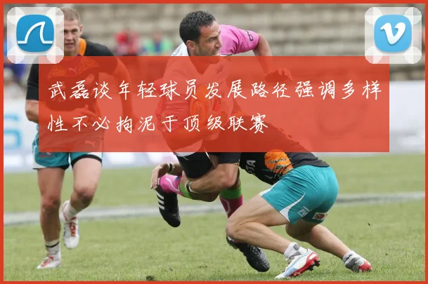 武磊谈年轻球员发展路径强调多样性不必拘泥于顶级联赛