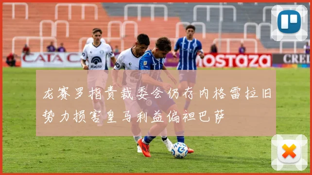 龙赛罗指责裁委会仍存内格雷拉旧势力损害皇马利益偏袒巴萨