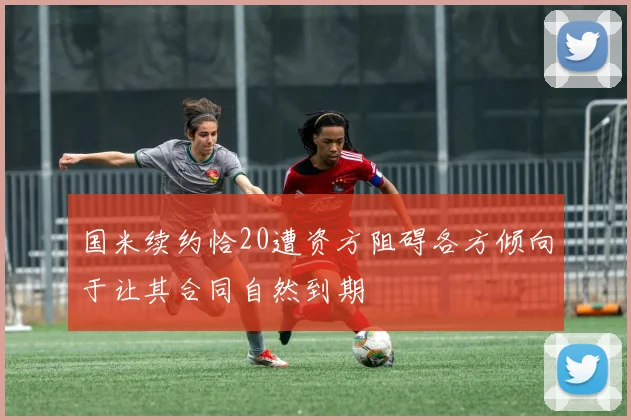 国米续约恰20遭资方阻碍各方倾向于让其合同自然到期