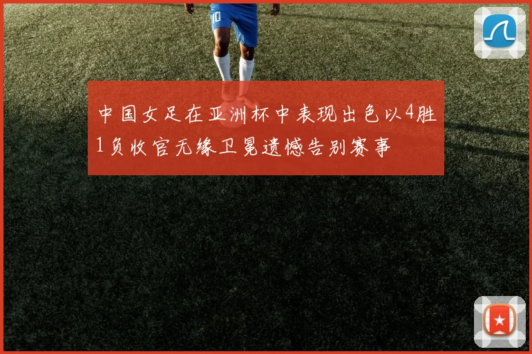 中国女足在亚洲杯中表现出色以4胜1负收官无缘卫冕遗憾告别赛事