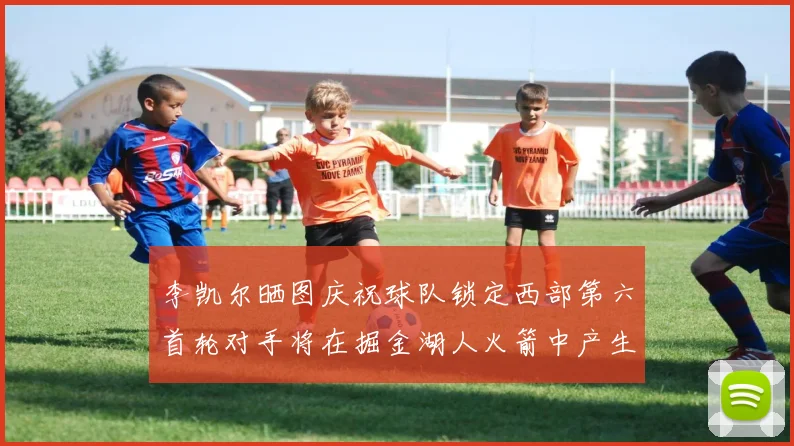 李凯尔晒图庆祝球队锁定西部第六首轮对手将在掘金湖人火箭中产生