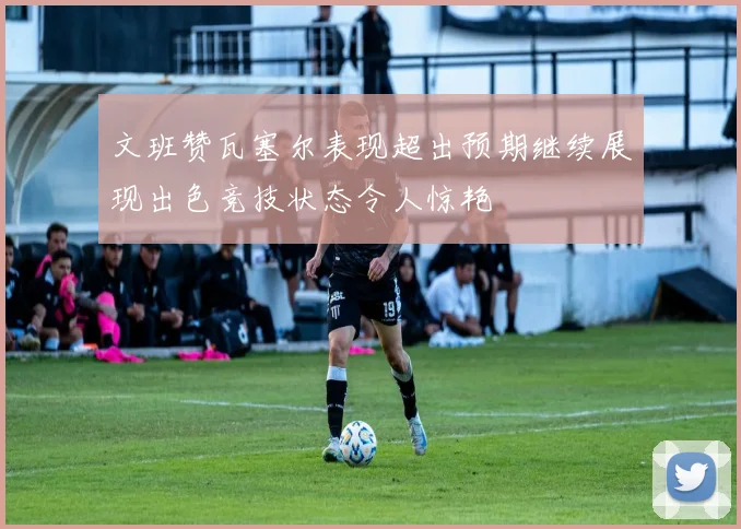 文班赞瓦塞尔表现超出预期继续展现出色竞技状态令人惊艳