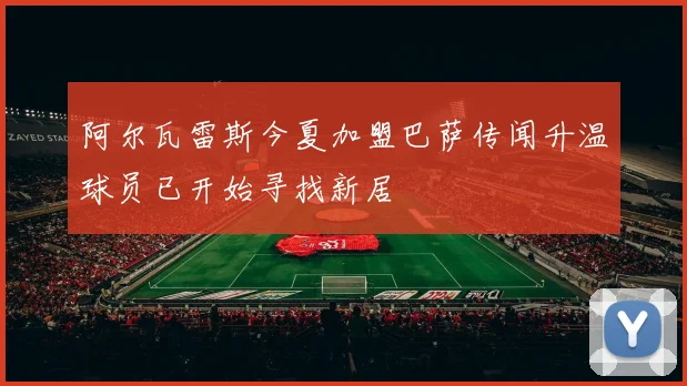 阿尔瓦雷斯今夏加盟巴萨传闻升温球员已开始寻找新居