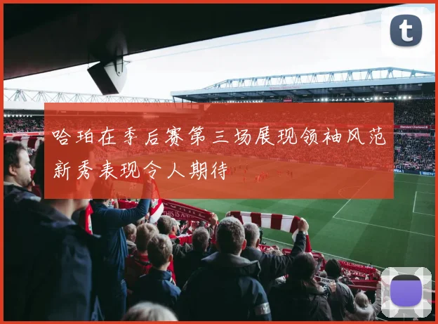 哈珀在季后赛第三场展现领袖风范新秀表现令人期待