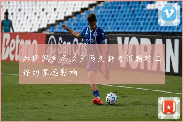 加斯佩里尼谈罗马支持与信赖对工作的深远影响