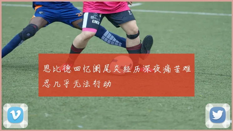 恩比德回忆阑尾炎经历深夜痛苦难忍几乎无法行动