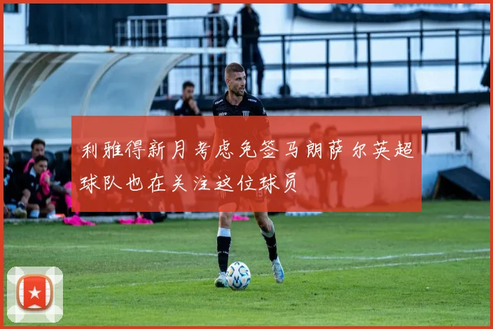 利雅得新月考虑免签马朗萨尔英超球队也在关注这位球员