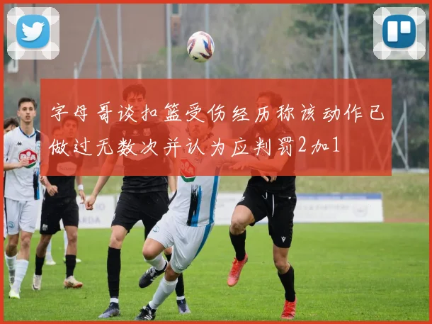 字母哥谈扣篮受伤经历称该动作已做过无数次并认为应判罚2加1