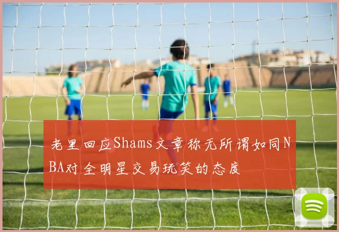老里回应Shams文章称无所谓如同NBA对全明星交易玩笑的态度