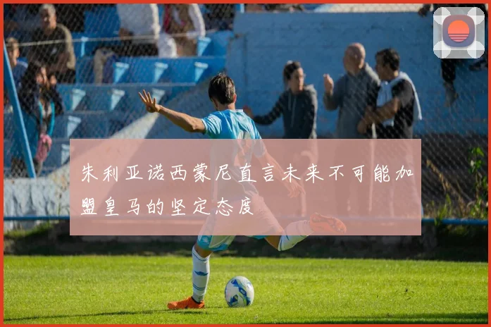 朱利亚诺西蒙尼直言未来不可能加盟皇马的坚定态度