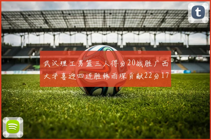 武汉理工男篮三人得分20战胜广西大学喜迎四连胜韩雨琛贡献22分17篮板张志才狂砍32分