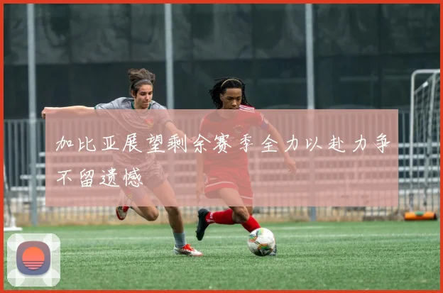 加比亚展望剩余赛季全力以赴力争不留遗憾